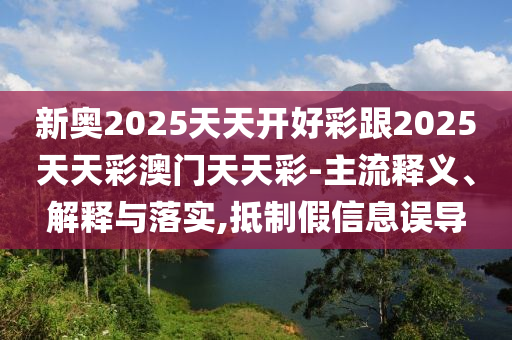 新奧2025天天開好彩跟2025天天彩澳門天天彩-主流釋義、解釋與落實,抵制假信息誤導(dǎo)