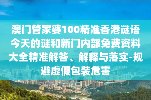 澳門管家婆100精準(zhǔn)香港謎語今天的謎和新門內(nèi)部免費資料大全精準(zhǔn)解答、解釋與落實-規(guī)避虛假包裝危害