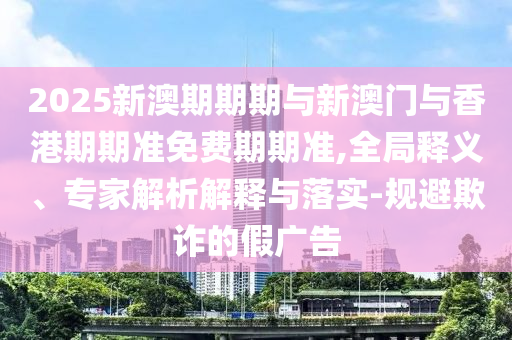 2025新澳期期期與新澳門(mén)與香港期期準(zhǔn)免費(fèi)期期準(zhǔn),全局釋義、專家解析解釋與落實(shí)-規(guī)避欺詐的假?gòu)V告