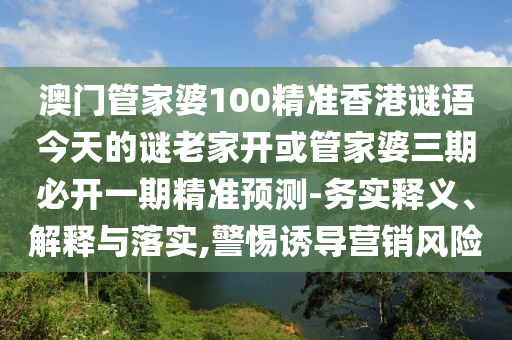 澳門管家婆100精準(zhǔn)香港謎語今天的謎老家開或管家婆三期必開一期精準(zhǔn)預(yù)測-務(wù)實(shí)釋義、解釋與落實(shí),警惕誘導(dǎo)營銷風(fēng)險