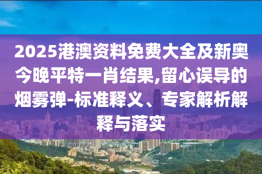 2025港澳資料免費大全及新奧今晚平特一肖結(jié)果,留心誤導(dǎo)的煙霧彈-標準釋義、專家解析解釋與落實