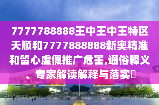 7777788888王中王中王特區(qū)天順和7777888888新奧精準(zhǔn)和留心虛假推廣危害,通俗釋義、專(zhuān)家解讀解釋與落實(shí)?
