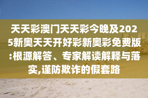 天天彩澳門天天彩今晚及2025新奧天天開好彩新奧彩免費版:根源解答、專家解讀解釋與落實,謹(jǐn)防欺詐的假套路