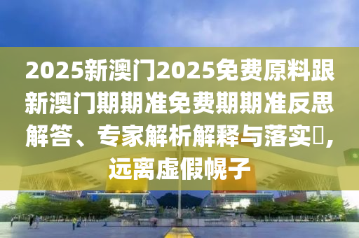 2025新澳門2025免費(fèi)原料跟新澳門期期準(zhǔn)免費(fèi)期期準(zhǔn)反思解答、專家解析解釋與落實(shí)?,遠(yuǎn)離虛假幌子