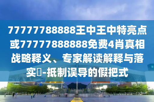 77777788888王中王中特亮點(diǎn)或77777888888免費(fèi)4肖真相戰(zhàn)略釋義、專家解讀解釋與落實(shí)?-抵制誤導(dǎo)的假把式