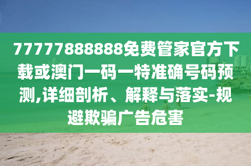 77777888888免費管家官方下載或澳門一碼一特準(zhǔn)確號碼預(yù)測,詳細(xì)剖析、解釋與落實-規(guī)避欺騙廣告危害