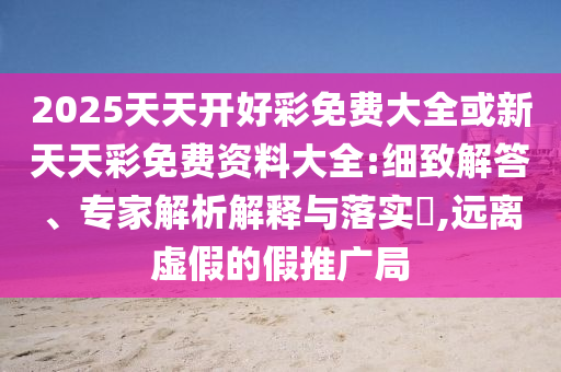 2025天天開好彩免費大全或新天天彩免費資料大全:細(xì)致解答、專家解析解釋與落實?,遠(yuǎn)離虛假的假推廣局