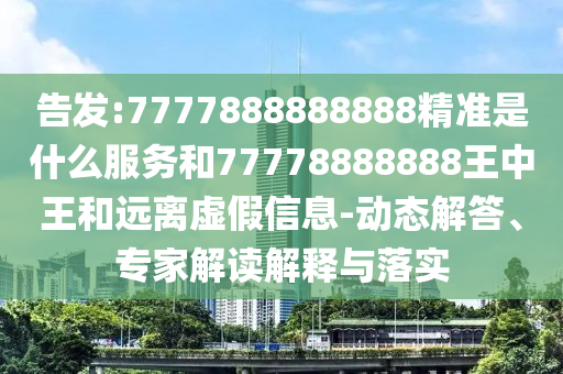 告發(fā):7777888888888精準(zhǔn)是什么服務(wù)和77778888888王中王和遠離虛假信息-動態(tài)解答、專家解讀解釋與落實