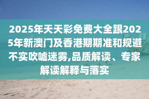 2025年天天彩免費(fèi)大全跟2025年新澳門及香港期期準(zhǔn)和規(guī)避不實(shí)吹噓迷霧,品質(zhì)解讀、專家解讀解釋與落實(shí)