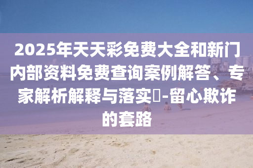 2025年天天彩免費(fèi)大全和新門內(nèi)部資料免費(fèi)查詢案例解答、專家解析解釋與落實(shí)?-留心欺詐的套路