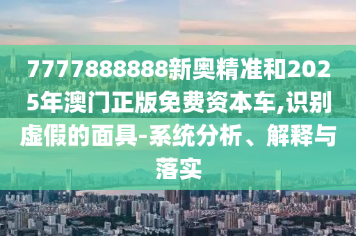 7777888888新奧精準(zhǔn)和2025年澳門正版免費(fèi)資本車,識(shí)別虛假的面具-系統(tǒng)分析、解釋與落實(shí)