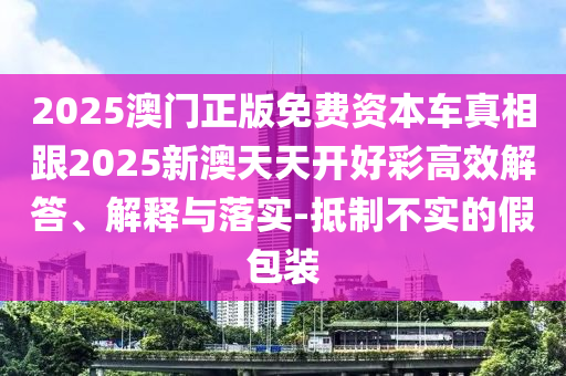 2025澳門正版免費資本車真相跟2025新澳天天開好彩高效解答、解釋與落實-抵制不實的假包裝