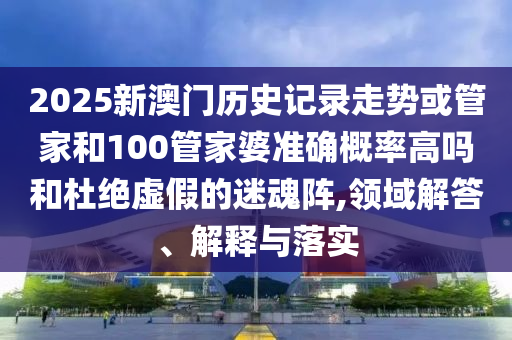 2025新澳門歷史記錄走勢或管家和100管家婆準確概率高嗎和杜絕虛假的迷魂陣,領域解答、解釋與落實