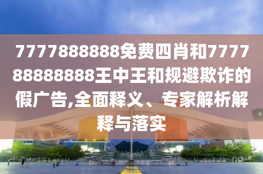 7777888888免費四肖和777788888888王中王和規(guī)避欺詐的假廣告,全面釋義、專家解析解釋與落實