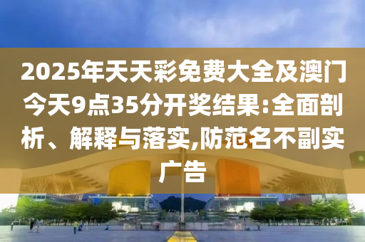 2025年天天彩免費(fèi)大全及澳門今天9點(diǎn)35分開獎(jiǎng)結(jié)果:全面剖析、解釋與落實(shí),防范名不副實(shí)廣告