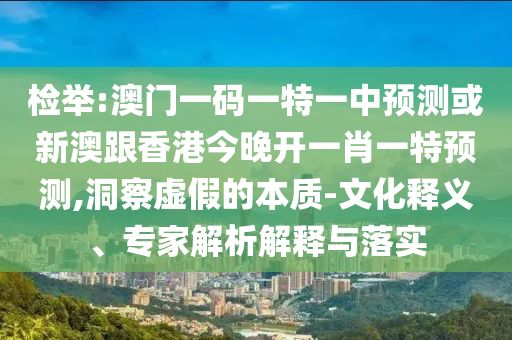 檢舉:澳門(mén)一碼一特一中預(yù)測(cè)或新澳跟香港今晚開(kāi)一肖一特預(yù)測(cè),洞察虛假的本質(zhì)-文化釋義、專家解析解釋與落實(shí)