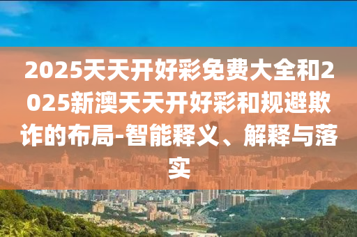 2025天天開好彩免費大全和2025新澳天天開好彩和規(guī)避欺詐的布局-智能釋義、解釋與落實