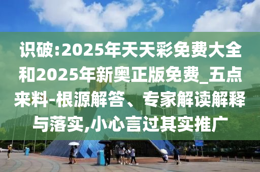 識(shí)破:2025年天天彩免費(fèi)大全和2025年新奧正版免費(fèi)_五點(diǎn)來(lái)料-根源解答、專(zhuān)家解讀解釋與落實(shí),小心言過(guò)其實(shí)推廣