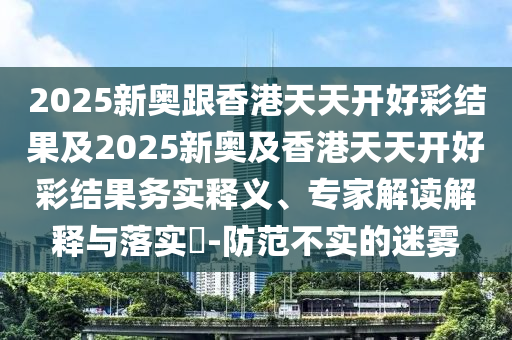 2025新奧跟香港天天開(kāi)好彩結(jié)果及2025新奧及香港天天開(kāi)好彩結(jié)果務(wù)實(shí)釋義、專家解讀解釋與落實(shí)?-防范不實(shí)的迷霧
