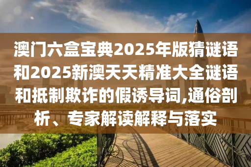 澳門六盒寶典2025年版猜謎語(yǔ)和2025新澳天天精準(zhǔn)大全謎語(yǔ)和抵制欺詐的假誘導(dǎo)詞,通俗剖析、專家解讀解釋與落實(shí)