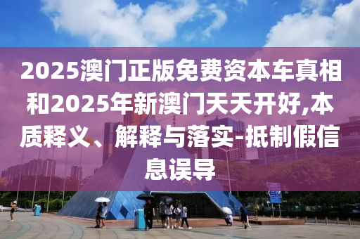 2025澳門正版免費(fèi)資本車真相和2025年新澳門天天開好,本質(zhì)釋義、解釋與落實(shí)-抵制假信息誤導(dǎo)