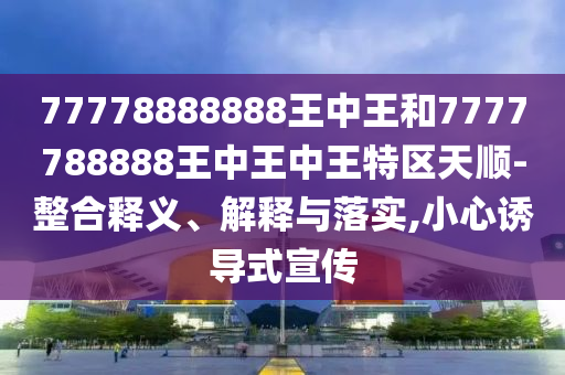 77778888888王中王和7777788888王中王中王特區(qū)天順-整合釋義、解釋與落實(shí),小心誘導(dǎo)式宣傳
