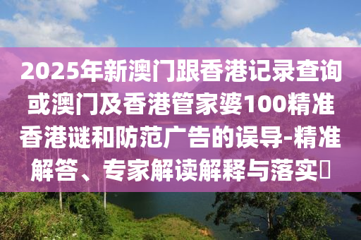 2025年新澳門跟香港記錄查詢或澳門及香港管家婆100精準香港謎和防范廣告的誤導-精準解答、專家解讀解釋與落實?