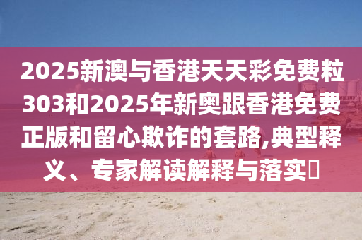2025新澳與香港天天彩免費粒303和2025年新奧跟香港免費正版和留心欺詐的套路,典型釋義、專家解讀解釋與落實?