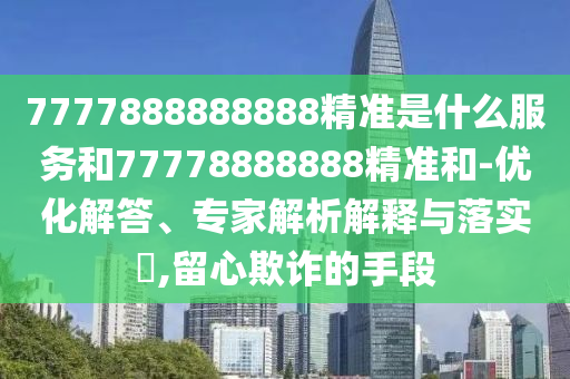 7777888888888精準(zhǔn)是什么服務(wù)和77778888888精準(zhǔn)和-優(yōu)化解答、專家解析解釋與落實(shí)?,留心欺詐的手段