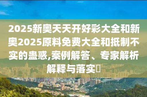 2025新奧天天開好彩大全和新奧2025原料免費大全和抵制不實的蠱惑,案例解答、專家解析解釋與落實?