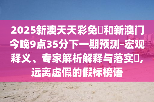 2025新澳天天彩免費(fèi)和新澳門今晚9點(diǎn)35分下一期預(yù)測(cè)-宏觀釋義、專家解析解釋與落實(shí)?,遠(yuǎn)離虛假的假標(biāo)榜語(yǔ)