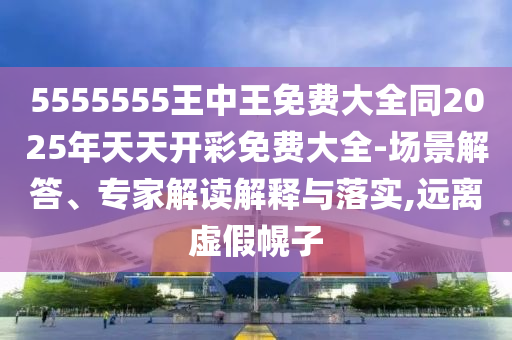 5555555王中王免費(fèi)大全同2025年天天開彩免費(fèi)大全-場景解答、專家解讀解釋與落實(shí),遠(yuǎn)離虛假幌子