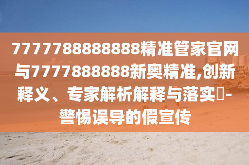 7777788888888精準(zhǔn)管家官網(wǎng)與7777888888新奧精準(zhǔn),創(chuàng)新釋義、專家解析解釋與落實(shí)?-警惕誤導(dǎo)的假宣傳