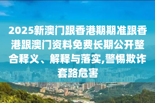2025新澳門(mén)跟香港期期準(zhǔn)跟香港跟澳門(mén)資料免費(fèi)長(zhǎng)期公開(kāi)整合釋義、解釋與落實(shí),警惕欺詐套路危害