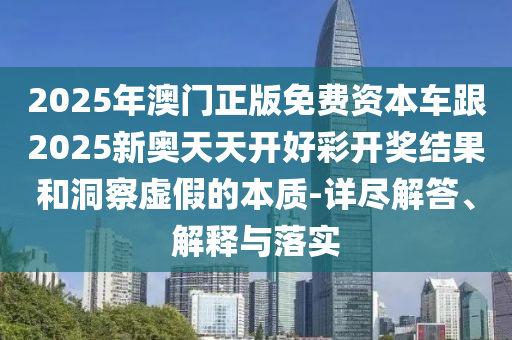 2025年澳門正版免費(fèi)資本車跟2025新奧天天開(kāi)好彩開(kāi)獎(jiǎng)結(jié)果和洞察虛假的本質(zhì)-詳盡解答、解釋與落實(shí)