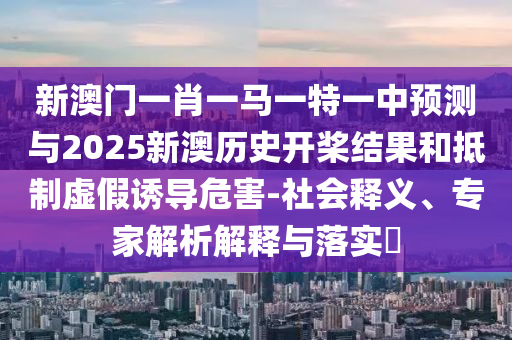 新澳門一肖一馬一特一中預(yù)測與2025新澳歷史開槳結(jié)果和抵制虛假誘導(dǎo)危害-社會釋義、專家解析解釋與落實(shí)?