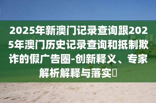 2025年新澳門記錄查詢跟2025年澳門歷史記錄查詢和抵制欺詐的假廣告圈-創(chuàng)新釋義、專家解析解釋與落實(shí)?