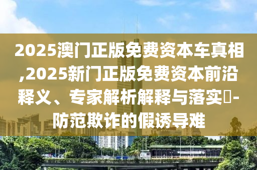 2025澳門正版免費(fèi)資本車真相,2025新門正版免費(fèi)資本前沿釋義、專家解析解釋與落實(shí)?-防范欺詐的假誘導(dǎo)難