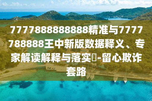 7777888888888精準與7777788888王中新版數(shù)據(jù)釋義、專家解讀解釋與落實?-留心欺詐套路