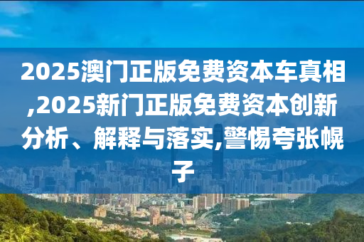 2025澳門正版免費(fèi)資本車真相,2025新門正版免費(fèi)資本創(chuàng)新分析、解釋與落實(shí),警惕夸張幌子