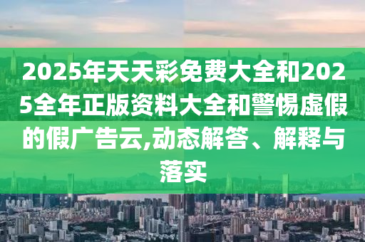 2025年天天彩免費(fèi)大全和2025全年正版資料大全和警惕虛假的假?gòu)V告云,動(dòng)態(tài)解答、解釋與落實(shí)