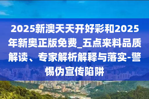 2025新澳天天開好彩和2025年新奧正版免費(fèi)_五點(diǎn)來料品質(zhì)解讀、專家解析解釋與落實-警惕偽宣傳陷阱