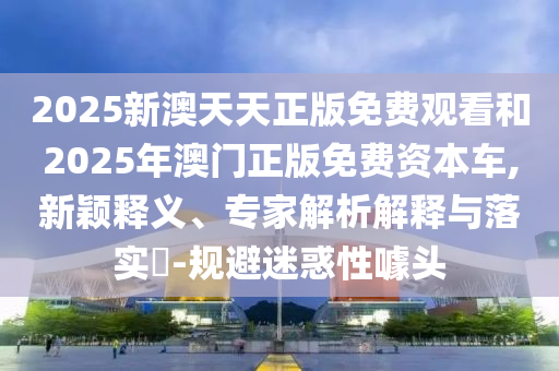 2025新澳天天正版免費(fèi)觀看和2025年澳門(mén)正版免費(fèi)資本車(chē),新穎釋義、專(zhuān)家解析解釋與落實(shí)?-規(guī)避迷惑性噱頭