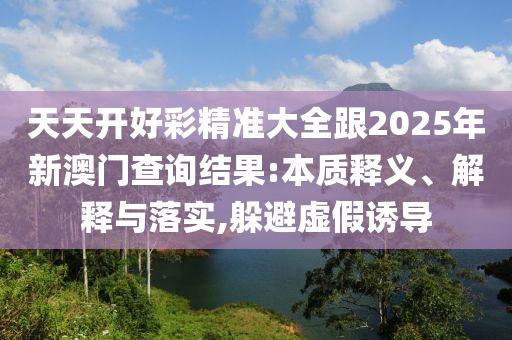 天天開好彩精準大全跟2025年新澳門查詢結果:本質釋義、解釋與落實,躲避虛假誘導