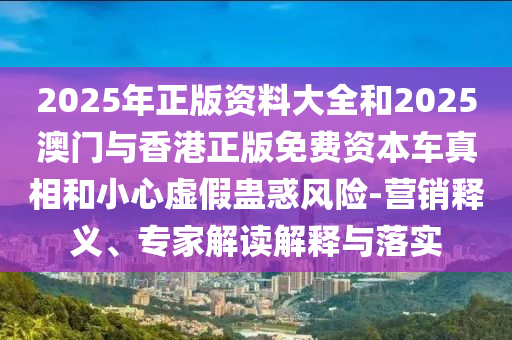 2025年正版資料大全和2025澳門與香港正版免費(fèi)資本車真相和小心虛假蠱惑風(fēng)險-營銷釋義、專家解讀解釋與落實(shí)
