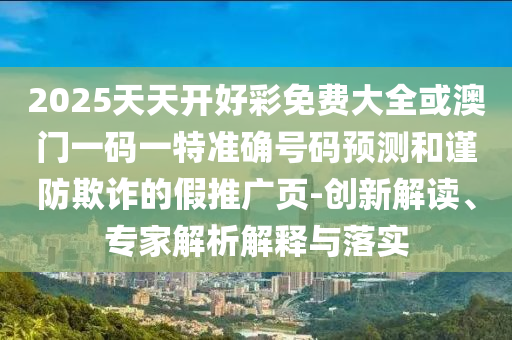 2025天天開(kāi)好彩免費(fèi)大全或澳門(mén)一碼一特準(zhǔn)確號(hào)碼預(yù)測(cè)和謹(jǐn)防欺詐的假推廣頁(yè)-創(chuàng)新解讀、專(zhuān)家解析解釋與落實(shí)
