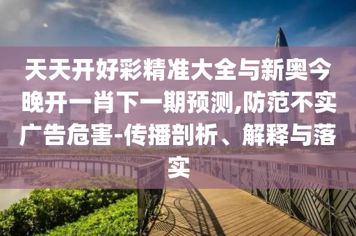 天天開好彩精準(zhǔn)大全與新奧今晚開一肖下一期預(yù)測(cè),防范不實(shí)廣告危害-傳播剖析、解釋與落實(shí)