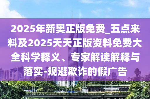 2025年新奧正版免費(fèi)_五點(diǎn)來料及2025天天正版資料免費(fèi)大全科學(xué)釋義、專家解讀解釋與落實(shí)-規(guī)避欺詐的假廣告