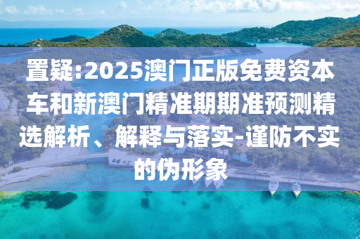 置疑:2025澳門正版免費(fèi)資本車和新澳門精準(zhǔn)期期準(zhǔn)預(yù)測精選解析、解釋與落實(shí)-謹(jǐn)防不實(shí)的偽形象
