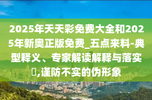 2025年天天彩免費(fèi)大全和2025年新奧正版免費(fèi)_五點(diǎn)來料-典型釋義、專家解讀解釋與落實(shí)?,謹(jǐn)防不實(shí)的偽形象